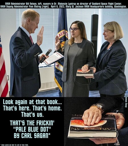 NASA Administrator Bill Nelson, left, swears in Dr. Makenzie Lystrup as director of Goddard Space Flight Center.
NASA Deputy Administrator Pam Melroy (right. April E, 2023, Mary W. Jackson NRER Headquarters building, Washington.

Instead of a Bible, Dr. Lystrup's hand rests on a hardback copy of Carl Sagan's Pale Blue Dot. 
Bottom text: Look again at that book...
That's here. That's home.
That's us.
THAT'S THE FRICKIN
"PALE BLUE DOT"
BY CARL SAGAN