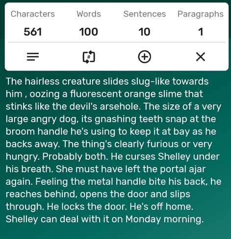 A screenshot of a word counter app showing the story is precisely 100-words long. The story follows...

The hairless creature slides slug-like towards him , oozing a fluorescent orange slime that stinks like the devil's arsehole. The size of a very large angry dog, its gnashing teeth snap at the broom handle he's using to keep it at bay as he backs away. The thing's clearly furious or very hungry. Probably both. He curses Shelley under his breath. She must have left the portal ajar again. Feeling the metal handle bite his back, he reaches behind, opens the door and slips through. He locks the door. He's off home. Shelley can deal with it on Monday morning. 