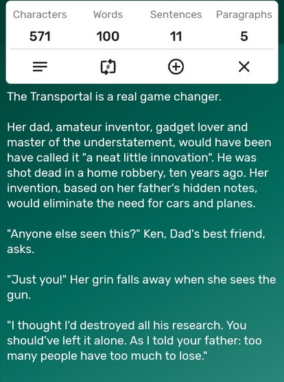 A screenshot of a word counter app showing the story is precisely 100-words long. The story follows...

The Transportal is a real game changer. 

Her dad, amateur inventor, gadget lover and master of the understatement, would have been have called it "a neat little innovation". He was shot dead in a home robbery, ten years ago. Her invention, based on her father's hidden notes, would eliminate the need for cars and planes.

"Anyone else seen this?" Ken, Dad's best friend, asks.

"Just you!" Her grin falls away when she sees the gun.

"I thought I'd destroyed all his research. You should've left it alone. As I told your father: too many people have too much to lose." 
