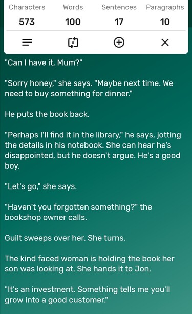 A screenshot of a word counter app showing the story is precisely 100-words long. The story follows...

"Can I have it, Mum?"

"Sorry honey," she says. "Maybe next time. We need to buy something for dinner."

He puts the book back.

"Perhaps I'll find it in the library," he says, jotting the details in his notebook. She can hear he's disappointed, but he doesn't argue. He's a good boy. 

"Let's go," she says.

"Haven't you forgotten something?" the bookshop owner calls. 

Guilt sweeps over her. She turns. 

The kind faced woman is holding the book her son was looking at. She hands it to Jon. 

"It's an investment. Something tells me you'll grow into a good customer." 
