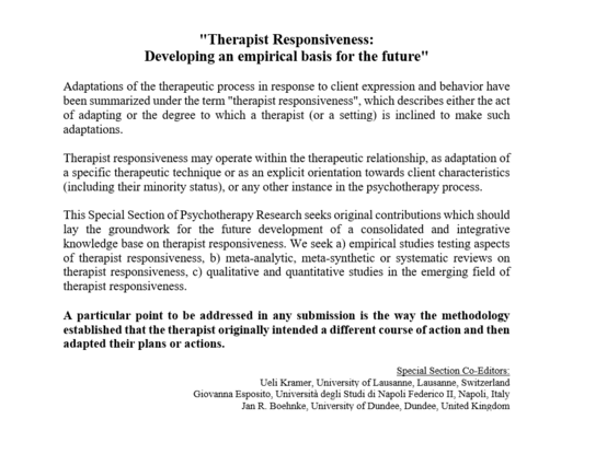 Screenshot of some key information about the call "Therapist Responsiveness: Developing an empirical basis for the future"

Adaptations of the therapeutic process in response to client expression and behavior have been summarized under the term "therapist responsiveness", describing the act of adapting or the degree to which a therapist (or a setting) is inclined to make such adaptations.

Therapist responsiveness may operate within the therapeutic relationship, as adaptation of a specific therapeutic technique or as an explicit orientation towards client characteristics (including their minority status), or any other instance in the psychotherapy process.

This Special Section of Psychotherapy Research seeks original contributions which should lay the groundwork for the future development of a consolidated and integrative knowledge base on therapist responsiveness. We seek a) empirical studies testing aspects of therapist responsiveness, b) meta-analytic, meta-synthetic or systematic reviews on therapist responsiveness, c) qualitative and quantitative studies in the emerging field of therapist responsiveness.

A particular point to be addressed in any submission is the way the methodology established that the therapist originally intended a different course of action and then adapted their plans or actions.

Special Section Co-Editors:

Ueli Kramer, University of Lausanne

Giovanna Esposito, Università degli Studi di Napoli Federico II

Jan R. Boehnke, University of Dundee
