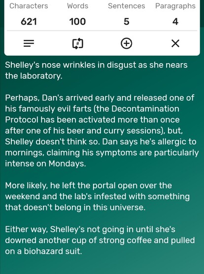 A screenshot of a word counter app showing the story is precisely 100-words long. The story follows...

Shelley's nose wrinkles in disgust as she nears the laboratory. 

Perhaps, Dan's arrived early and released one of his famously evil farts (the Decontamination Protocol has been activated more than once after one of his beer and curry sessions), but, Shelley doesn't think so. Dan says he's allergic to mornings, claiming his symptoms are particularly intense on Mondays. 

More likely, he left the portal open over the weekend and the lab's infested with something that doesn't belong in this universe. 

Either way, Shelley's not going in until she's downed another cup of strong coffee and pulled on a biohazard suit. 