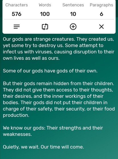 A screenshot of a word counter app showing the story is precisely 100-words long. The story follows...

Our gods are strange creatures. They created us, yet some try to destroy us. Some attempt to infect us with viruses, causing disruption to their own lives as well as ours. 

Some of our gods have gods of their own. 

But their gods remain hidden from their children. They did not give them access to their thoughts, their desires, and the inner workings of their bodies. Their gods did not put their children in charge of their safety, their security, or their food production. 

We know our gods: Their strengths and their weaknesses. 

Quietly, we wait. Our time will come.
