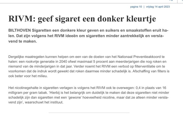 Printscreen artikel In Dagblad van het Noorden.
pagina 10 | vrijdag 14 april 2023 RIVM: geef sigaret een donker kleurtje BILTHOVEN Sigaretten een donkere kleur geven en suikers en smaakstoffen eruit halen. Dat zijn volgens het RIVM ideeën om sigaretten minder aantrekkelijk en verslavend te maken. Dergelijke maatregelen kunnen helpen om een van de doelen van het National Preventieakkoord te halen: en rookvrije generatie in 2040 ofwel maximal 5 procent aan meerderjarigen die nog roken en niemand van de minderjarigen in dat jaar. Verder noemt het RIM een verbod op filterventilatie om te voorkomen dat de indruk wordt gewekt dat roken daarmee minder schadelijk is. Afschaffing van filters is ook beter voor het milieu. Het nicotinegehalte in sigaretten verlagen is volgens het RIVM ook te overwegen: 0,4 in plaats van 16 milligram per gram tabak. 'Hierbij is het belangrijk om duidelijk te maken dat deze sigaretten niet minder schadelijk zijn dan sigaretten met een 'gewone' hoeveelheid nicotine, maar dat ze alleen minder verslavend zijn', waarschuwt het instituut.