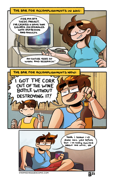 A three panel, full color comic. The first panel is labeled "The bar for accomplishments in 2015." In it, Emily, with long brown hair and oval glasses, stands in front of a CRT monitor in an art gallery. The monitor is showing a game start screen, and a controller is plugged in nearby. Emily motions to the monitor and says, "For my BFA thesis project, I've created a game that explores my struggles with depression and anxiety. An entire year of work and research!"

The second panel is labeled "The bar for accomplishments now." In it, Emily, with her current short hair and rectangular glasses, gleefully pops the cork on a bottle of wine, yelling over her shoulder "I GOT THE CORK OUT OF THE WINE BOTTLE WITHOUT DESTROYING IT!" to Em, who gives a silent thumbs up in response.

In the third panel, Emily, still in present day, sits on a couch, now holding a glass on wine, looking directly at the viewer. "Look I know I've done this joke before but I'm really excited about the wine, ok," she says.