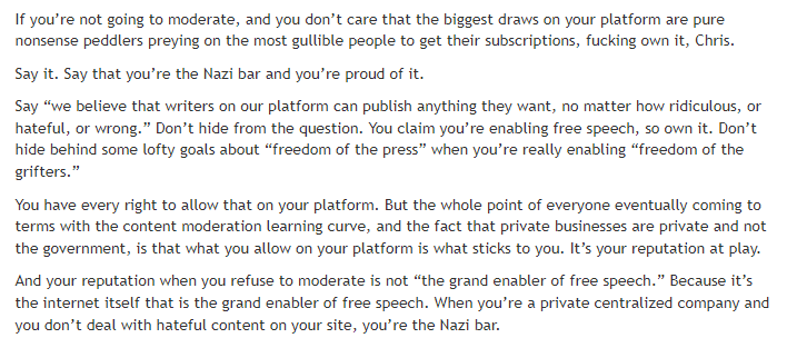 If you’re not going to moderate, and you don’t care that the biggest draws on your platform are pure nonsense peddlers preying on the most gullible people to get their subscriptions, fucking own it, Chris.

Say it. Say that you’re the Nazi bar and you’re proud of it.

Say “we believe that writers on our platform can publish anything they want, no matter how ridiculous, or hateful, or wrong.” Don’t hide from the question. You claim you’re enabling free speech, so own it. Don’t hide behind some lofty goals about “freedom of the press” when you’re really enabling “freedom of the grifters.”

You have every right to allow that on your platform. But the whole point of everyone eventually coming to terms with the content moderation learning curve, and the fact that private businesses are private and not the government, is that what you allow on your platform is what sticks to you. It’s your reputation at play.

And your reputation when you refuse to moderate is not “the grand enabler of free speech.” Because it’s the internet itself that is the grand enabler of free speech. When you’re a private centralized company and you don’t deal with hateful content on your site, you’re the Nazi bar.