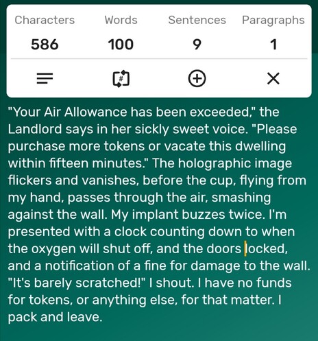 A screenshot of a word counter app showing the story is precisely 100-words long. The story follows...

"Your Air Allowance has been exceeded," the Landlord says in her sickly sweet voice. "Please purchase more tokens or vacate this dwelling within fifteen minutes." The holographic image flickers and vanishes, before the cup, flying from my hand, passes through the air, smashing against the wall. My implant buzzes twice. I'm presented with a clock counting down to when the oxygen will shut off, and the doors locked, and a notification of a fine for damage to the wall. "It's barely scratched!" I shout. I have no funds for tokens, or anything else, for that matter. I pack and leave. 