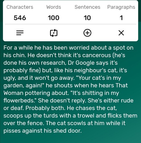 A screenshot of a word counter app showing the story is precisely 100-words long. The story follows...

For a while he has been worried about a spot on his chin. He doesn't think it's cancerous (he's done his own research, Dr Google says it's probably fine) but, like his neighbour's cat, it's ugly, and it won't go away. "Your cat's in my garden, again!" he shouts when he hears That Woman pottering about. "It's shitting in my flowerbeds." She doesn't reply. She's either rude or deaf. Probably both. He chases the cat, scoops up the turds with a trowel and flicks them  over the fence. The cat scowls at him while it pisses against his shed door. 