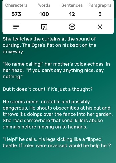 A screenshot of a word counter app showing the story is precisely 100-words long. The story follows...

She twitches the curtains at the sound of cursing. The Ogre's flat on his back on the driveway. 

"No name calling!" her mother's voice echoes  in her head.  "If you can't say anything nice, say nothing." 

But it does 't count if it's just a thought? 

He seems mean, unstable and possibly dangerous. He shouts obscenities at his cat and throws it's doings over the fence into her garden. She read somewhere that serial killers abuse animals before moving on to humans. 

"Help!" he calls, his legs kicking like a flipped beetle. If roles were reversed would he help her? 