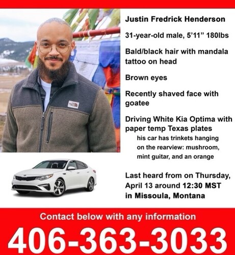 Justin Fredrick Henderson 31-year-old male, 5'11” 180lbs
Bald/black hair with mandala
J T tattoo on head

Brown eyes

Recently shaved face with goatee
Driving White Kia Optima with
paper temp Texas plates

His car has trinkets hanging
 on the rearview: mushroom,
mint guitar, and an orange
Last heard from on Thursday,
April 13 around 12:30 MST
in Missoula, Montana
Contact below with any information
406-363-3033
