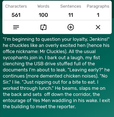 A screenshot of a word counter app showing the story is precisely 100-words long. The story follows...

"I'm beginning to question your loyalty, Jenkins!" he chuckles like an overly excited hen (hence his office nickname: Mr Cluckles). All the usual sycophants join in. I bark out a laugh, my fist clenching the USB drive stuffed full of the documents I'm about to leak. "Leaving early?" he continues (more demented chicken noises). "No Sir," I lie. "Just nipping out for a bite to eat. I worked through lunch." He beams, slaps me on the back and sets  off down the corridor, the entourage of Yes Men waddling in his wake. I exit the building to meet the reporter. 