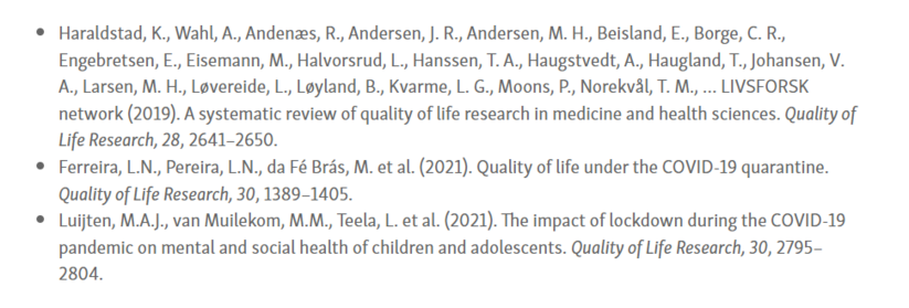 References to the three most downloaded papers (published in 2019-21) in Quality of Life Research in the year 2021:

Haraldstad, K., Wahl, A., Andenæs, R., Andersen, J. R., Andersen, M. H., Beisland, E., Borge, C. R., Engebretsen, E., Eisemann, M., Halvorsrud, L., Hanssen, T. A., Haugstvedt, A., Haugland, T., Johansen, V. A., Larsen, M. H., Løvereide, L., Løyland, B., Kvarme, L. G., Moons, P., Norekvål, T. M., … LIVSFORSK network (2019). A systematic review of quality of life research in medicine and health sciences. Quality of Life Research, 28, 2641–2650.

Ferreira, L.N., Pereira, L.N., da Fé Brás, M. et al. (2021). Quality of life under the COVID-19 quarantine. Quality of Life Research, 30, 1389–1405.

Luijten, M.A.J., van Muilekom, M.M., Teela, L. et al. (2021). The impact of lockdown during the COVID-19 pandemic on mental and social health of children and adolescents. Quality of Life Research, 30, 2795–2804.