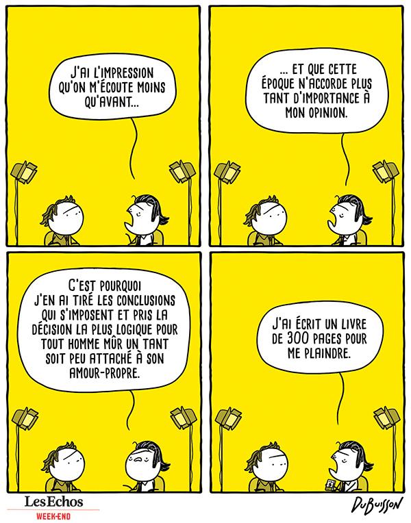 Emission littéraire. Un écrivain répond au journaliste.
Ecrivain : "J'ai l'impression qu'on m'écoute moins qu'avant et que cette époque n'accorde plus tant d'importance à mon opinion. C'est pourquoi j'en ai tiré les conclusions qui s'imposent et pris la décision la plus logique pour tout homme mûr un tant soit peu attaché à son amour-propre. J'ai écrit un livre de 300 pages pour me plaindre."