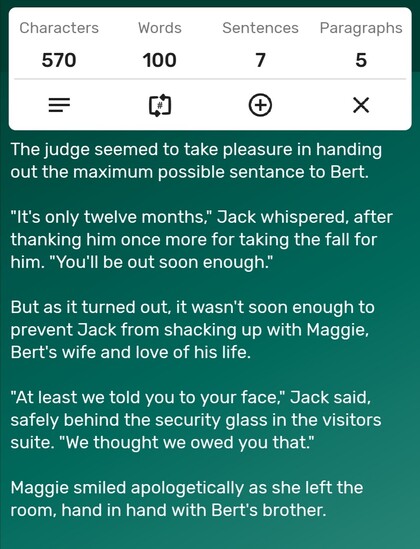 A screenshot of a word counter app showing the story is precisely 100-words long. The story follows...

The judge seemed to take pleasure in handing out the maximum possible sentance to Bert. 

"It's only twelve months," Jack whispered, after thanking him once more for taking the fall for him. "You'll be out soon enough." 

But as it turned out, it wasn't soon enough to prevent Jack from shacking up with Maggie, Bert's wife and love of his life. 

"At least we told you to your face," Jack said, safely behind the security glass in the visitors suite. "We thought we owed you that." 

Maggie smiled apologetically as she left the room, hand in hand with Bert's brother. 