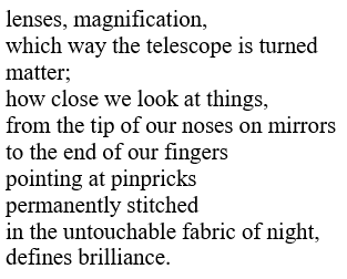 poem text:

lenses, magnification,
which way the telescope is turned
matter;
how close we look at things,
from the tip of our noses on mirrors
to the end of our fingers
pointing at pinpricks
permanently stitched
in the untouchable fabric of night,
defines brilliance.