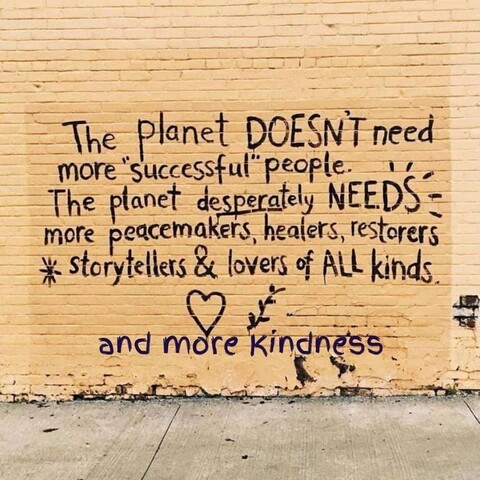 The planet DOESN'T need more "successful" people. The planet desperately NEEDS more peacemakers, healers, restorers, storytellers and lovers of all kinds ... and more kindness.
