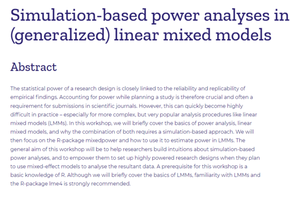 Simulation-based power analyses in (generalized) linear mixed models

Abstract

The statistical power of a research design is closely linked to the reliability and replicability of empirical findings. Accounting for power while planning a study is therefore crucial and often a requirement for submissions in scientific journals. However, this can quickly become highly difficult in practice – especially for more complex, but very popular analysis procedures like linear mixed models (LMMs). In this workshop, we will briefly cover the basics of power analysis, linear mixed models, and why the combination of both requires a simulation-based approach. We will then focus on the R-package mixedpower and how to use it to estimate power in LMMs. The general aim of this workshop will be to help researchers build intuitions about simulation-based power analyses, and to empower them to set up highly powered research designs when they plan to use mixed-effect models to analyse the resultant data. A prerequisite for this workshop is a basic knowledge of R. Although we will briefly cover the basics of LMMs, familiarity with LMMs and the R-package lme4 is strongly recommended.