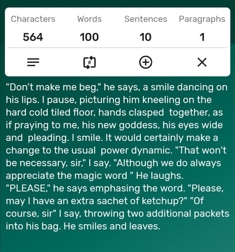 A screenshot of a word counter app showing the story is precisely 100-words long. The story follows...

"Don't make me beg," he says, a smile dancing on his lips. I pause, picturing him kneeling on the hard cold tiled floor, hands clasped  together, as if praying to me, his new goddess, his eyes wide and  pleading. I smile. It would certainly make a change to the usual  power dynamic. "That won't be necessary, sir," I say. "Although we do always appreciate the magic word " He laughs. "PLEASE," he says emphasing the word. "Please, may I have an extra sachet of ketchup?" "Of course, sir" I say, throwing two additional packets into his bag. He smiles and leaves. 