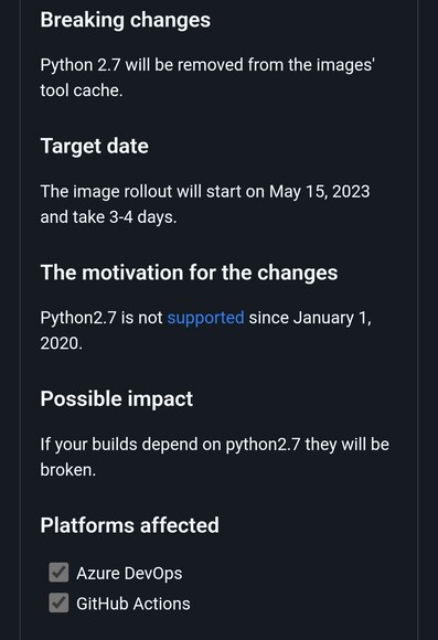 Breaking changes

Python 2.7 will be removed from the images' tool cache.

Target date

The image rollout will start on May 15, 2023 and take 3-4 days.

The motivation for the changes

Python2.7 is not supported since January 1, 2020.

Possible impact

If your builds depend on python2.7 they will be broken.

Platforms affected

 Azure DevOps

 GitHub Actions