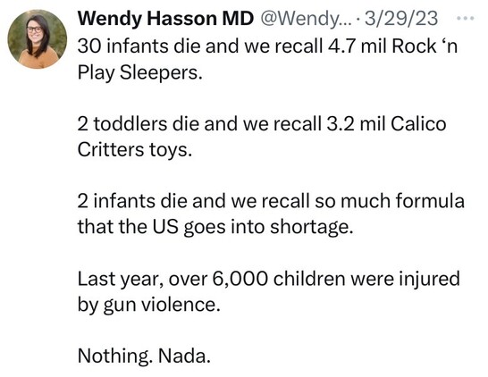 “30 infants die and we recall 4.7 mil Rock ‘n Play Sleepers. 

2 toddlers die and we recall 3.2 mil Calico Critters toys. 

2 infants die and we recall so much formula that the US goes into shortage. 

Last year, over 6,000 children were injured by gun violence. 

Nothing. Nada.”

Tweet by Wendy Hasson