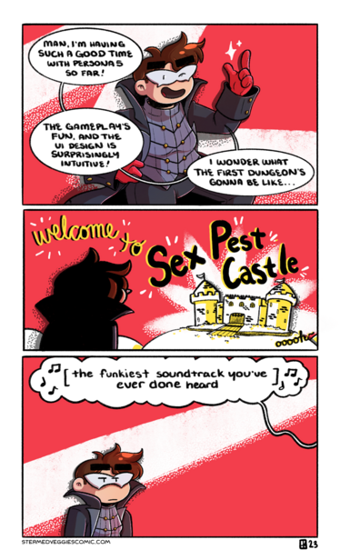 A three panel, full color comic.

In the first panel, Emily, dressed as Joker from Persona 5, stands in front of a plain red background, with a swoosh of white behind her. She poses dramatically as she says, "Man, I'm having such a good time with Persona 5 so far! The gameplay's fun, and the UI design is surprisingly intuitive! I wonder what the first dungeon's gonna be like..."

In the second panel, Emily looks out over some hills to a castle, fairly plain-looking and textured with bricks. Over head, in the red background, text reads "Welcome to Sex Pest Castle" with an extra "ooooh" off to the side.

In the third panel, Emily stands in the corner, unimpressed and hiding her disgust. Overhead, a word bubble leading off panel reads "the funkiest soundtrack you've ever done heard" with music notes flying off of it.