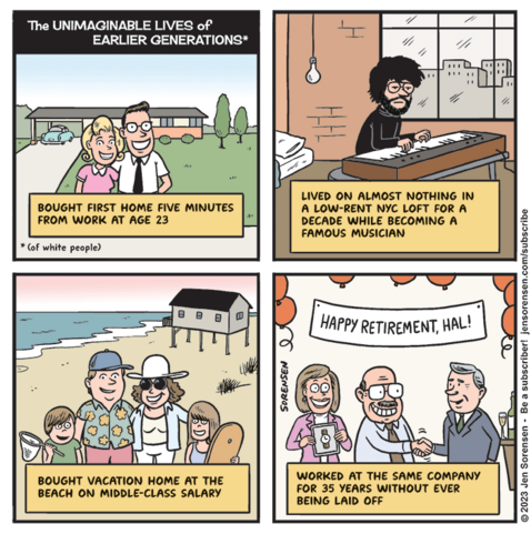 TH E UNIMAGINABLE LIVES OF EARLIER GENERATIONS*
*of white people

1. 1950s couple

Bought first home five minutes from work at age 23

2. Musician playing keyboard

Lived on almost nothing in a low-rent NYC loft for a decade while becoming a famous musician

3. 1980s family

Bought vacation home at the beach on middle-class salary

4. Guy at retirement party

sign says HAPPY RETIREMENT HAL!

Worked at the same company for 35 years without being laid off