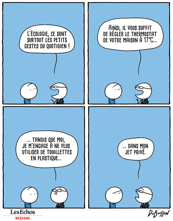 Un homme à lunettes habillé en costard-cravate parle à un type lambda.
Homme en costard : "L'écologie, ce sont surtout les petits gestes du quotidien ! Ainsi, il vous suffit de régler le thermostat de votre maison à 17°C... tandis que moi, je m'engage à ne plus utiliser de touillettes en plastique... dans mon jet privé."