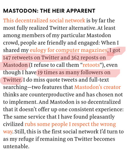 MASTODON: THE HEIR APPARENT
This decentralized social network is by far the most fully realized Twitter alternative. At least among members of my particular Mastodon crowd, people are friendly and engaged: When I shared my eulogy for computer magazines, I got 147 retweets on Twitter and 362 reposts on Mastodon (I refuse to call them “retoots“), even though I have 19 times as many followers on Twitter. I do miss quote tweets and full-text searching—two features that Mastodon’s creator thinks are counterproductive and has chosen not to implement. And Mastodon is so decentralized that it doesn’t offer up one consistent experience: The same service that I have found pleasantly civilized rubs some people I respect the wrong way. Still, this is the first social network I’d turn to as my refuge if remaining on Twitter becomes untenable.