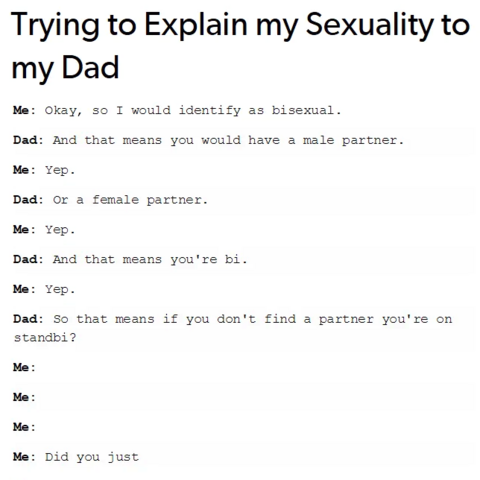 Trying to Explain my Sexuality to my Dad

Me:  Okay, so I would identify as bisexual.
Dad: And that means you would have a male partner.
Me: Yep.
Dad: Or a female partner.
Me: Yep.
Dad: And that means you're bi.
Me: Yep.
Dad: So that means if you don't find a partner you're on standbi?
Me:
Me: 
Me: 
Me: Did you just