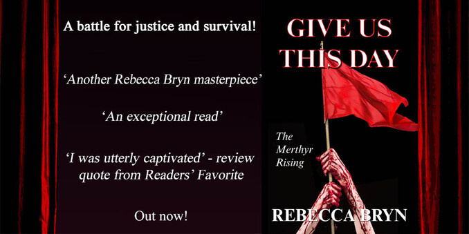 The cover of Give Us This Day, historical fiction is a red flag against a black background. Review quotes 'A battle for justice and survival - another Rebecca Bryn masterpiece.. An exceptional read.' The Merthyr rising in 1831 was the first time the red flag was raised in Britain. Dyed red with calf's blood, it became an enduring symbol of socialism. 