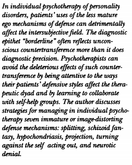 Abstract: In individual psychotherapy of personality disorders, patients’ uses of the less mature ego mechanisms of defense can detrimentally affect the intersubjective field. The diagnostic epithet "borderline" often reflects unconscious countertransference more than it does diagnostic precision. Psychotherapists can avoid the deleterious effects of such countertransference by being attentive to the ways their patients’ defensive styles affect the therapeutic dyad and by learning to collaborate with self-help groups. The author discusses strategies for managing in individual psychotherapy seven immature or image-distorting defense mechanisms: splitting, schizoid fantasy, hypochondriasis, projection, turning against the self acting out, and neurotic denial.