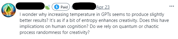 Screenshot of a tweet:
[twitter display name obscured] [paid icon] [twitter id obscured]
| wonder why increasing temperature in GPTs seems to produce slightly better results? It's as if a bit of entropy enhances creativity. Does this have implications on human cognition? Do we rely on quantum or chaotic process randomness for creativity? 