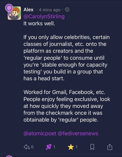 @CarolynStirling
It works well.

If you only allow celebrities, certain classes of journalist, etc. onto the platform as creators and the 'regular people' to consume until you're 'stable enough for capacity testing' you build in a group that has a head start.

Worked for Gmail, Facebook, etc. People enjoy feeling exclusive, look at how quickly they moved away from the checkmark once it was obtainable by 'regular' people.

@atomicpoet @fediversenews