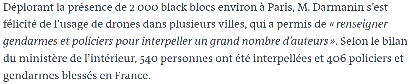 Déplorant la présence de 2 000 black blocs environ à Paris, M. Darmanin s’est félicité de l’usage de drones dans plusieurs villes, qui a permis de « renseigner gendarmes et policiers pour interpeller un grand nombre d’auteurs ». Selon le bilan du ministère de l’intérieur, 540 personnes ont été interpellées et 406 policiers et gendarmes blessés en France.