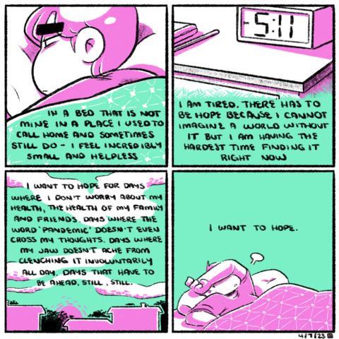 A four panel comic, rendered in green and magenta. In the first panel, Emily lays in a bed, covers pulled up to her shoulders. Her expression is tired and worried. The narration begins, "In a bed that is not mine in a place I used to call home and sometimes still do, I feel incredibly small and helpless.

In the second panel, we see a nightstand with an LCD clock and some belonging strewn atop it. The clock reads 5:11 PM. The narration continues, "I am tired. There has to be hope because I cannot imagine a world without it but I am having the hardest time finding it right now."

In the third panel, the silhouettes of houses and trees dot the landscape as the sun sets, light reflecting off of the whispy clouds in the sky. The narration continues, "I want to hope for days where I don't worry about my health, the health of my family and friends. Days where the word "pandemic" doesn't even cross my thoughts. Days where my jaw doesn't ache from clenching it involuntarily all day. Days that have to be ahead, still, still."

In the last panel, Emily turns over in bed, her arm crossed over her face as she lets out a sigh. The narration concludes, "I want to hope."