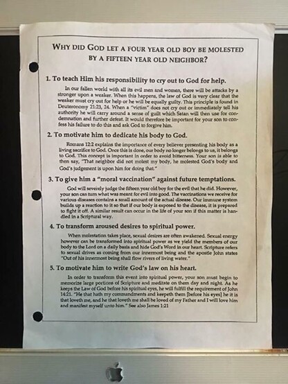 Photo of page from Bill Gothard’s Institute of Basic Life Principles (IBLP):
WhY did God let a four year old boy be MOleSteD
BY A FIFTEEN YEAR OLd NEIGHBOR?
1. To teach Him his responsibility to cry out to God for help
must fallen out woed weaker. for hep When or he this will happers, be equaly the law gulty. of This prindiple
In our
with allits evil men and women, there wilbe attacks by a
stronger upon a
God is very clear that the
weaker
found in
Deuteronomny 2123, 24 When a "victim does not cry out or immediastely sell Hs
authority he will carry around a sense of guilt which Satan will then use for con-
demnation and further defeat It would therefore be important for your son to .con-
fess his fallure to do this and ask God to forgive him
2. To motivate him to dedicate his body to God.
Romans 12 2 eaplains the importance of ervery belkver prcenting His body asa
living sacrifice to God . Once thuis is done, our body no longer belongs to us, it beiongs
to God This concept is important in in order to to avold biterness. Your son is able to
then say, "That neighbor did not molest my body, he molested God's body and
Cod's judgement is upon him for dolng that
3. To give him a "moral vaccination" against future temptations.
God wil seveiedy judge the fifcen year old boy foc the evil that he did. However,
your son can turn what was meant for evil into good. The vaccinations we receive for
varlous diseases contains a small amount of the actual disease Our immune system
bulids up a r
