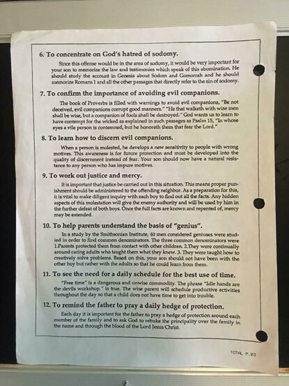 Photo of page from Bill Gothard’s Institute of Basic Life Principles (IBLP):
6. To concentrate on God's hatred of sodomy.
Since this offense would be in the area of sodomy, it would be very important for
your son to memorize the law and testimonies which speak of this abomination He
should study the account in Genesis about Sodom and Gomorrah and he should
memorize Romans 1 and allthe other passages that directly refer to the sin of sodomy.
7. To confirm the importance of avoiding evil companions.
The book of Proverbs is flled with warnings to avoid evil companions, ""Be not
deceived, evil com panions corrupt good manners." "He that walketh with wise men
shall be wise, but a companion of fools shall be destroyed." God wants us to learn to
have contempt for the wicked as explained in such passages as Psalm 15, "In whose
eyes a vile person is contemned, but he honoreth them that fear the Lord."
8. To leamn how to discemn evil companions.
When a person ts molested , he develops a new sensitivity to people with wrong
motives. This awareness is for fuature protection and must be developed into the
quality of discernment instead of fear. Your son should now have a natural resis-
tance to any person who has impure motives.
9. To work out justice and mercy.
It is important that justice be carried out in this situation. This means proper pun-
ishment should be administered to the offending neighbor. As a preparation for this,
it is vital to make diligent inquiry with each boy to find 