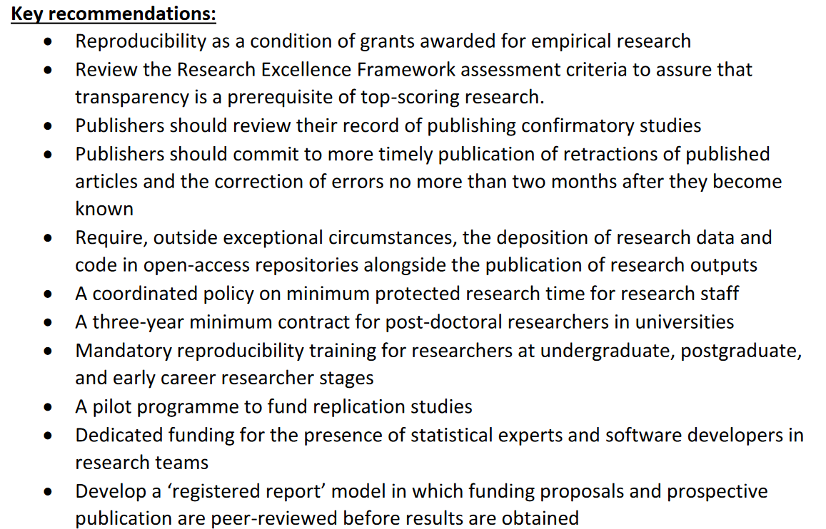 Key recommendations:
• Reproducibility as a condition of grants awarded for empirical research
• Review the Research Excellence Framework assessment criteria to assure that
transparency is a prerequisite of top-scoring research.
• Publishers should review their record of publishing confirmatory studies
• Publishers should commit to more timely publication of retractions of published
articles and the correction of errors no more than two months after they become
known
• Require, outside exceptional circumstances, the deposition of research data and
code in open-access repositories alongside the publication of research outputs
• A coordinated policy on minimum protected research time for research staff
• A three-year minimum contract for post-doctoral researchers in universities
• Mandatory reproducibility training for researchers at undergraduate, postgraduate,
and early career researcher stages
• A pilot programme to fund replication studies
• Dedicated funding for the presence of statistical experts and software developers in
research teams
• Develop a ‘registered report’ model in which funding proposals and prospective
publication are peer-reviewed before results are obtained