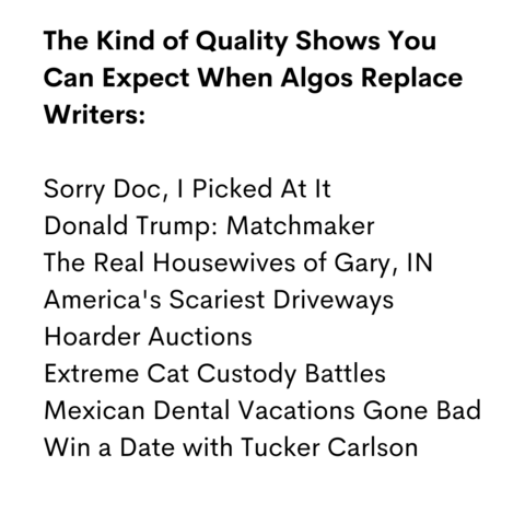 The Kind of Quality Shows You
Can Expect When Algos Replace
Writers:

Sorry Doc, I Picked At It
Donald Trump: Matchmaker
The Real Housewives of Gary, IN
America's Scariest Driveways
Hoarder Auctions
Extreme Cat Custody Battles    
Mexican Dental Vacations Gone Bad
Win a Date with Tucker Carlson
