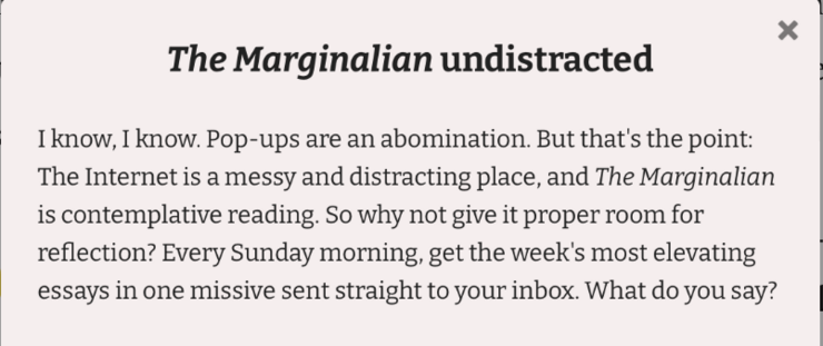 The Marginalian undistracted I know, I know. Pop-ups are an abomination. But that's the point: The Internet is a messy and distracting place, and The Marginalian is contemplative reading. So why not give it proper room for reflection? Every Sunday morning, get the week's most elevating essays in one missive sent straight to your inbox. What do you say?