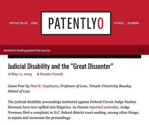 PatentlyO: "
Judicial Disability and the “Great Dissenter”
May 11, 2023

Guest Post by Paul R. Gugliuzza, Professor of Law, Temple University Beasley School of Law

The judicial disability proceedings instituted against Federal Circuit Judge Pauline Newman have now spilled into litigation. As Dennis reported yesterday, Judge Newman filed a complaint in D.C. federal district court seeking, among other things, to enjoin and terminate the proceedings."