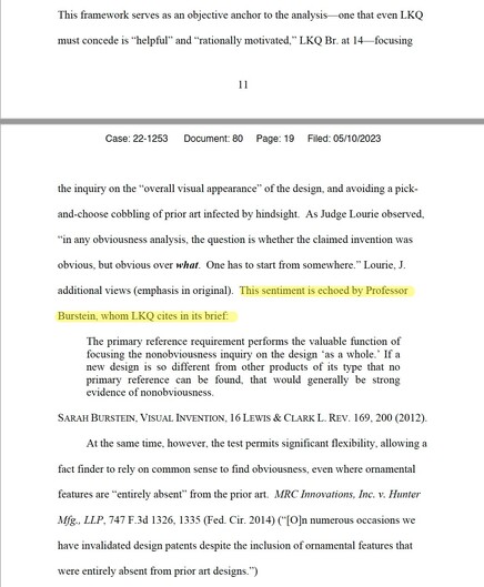 From GM's response to LKQ's petition: "This framework serves as an objective anchor to the analysis—one that even LKQ
must concede is “helpful” and “rationally motivated,” LKQ Br. at 14—focusing
Case: 22-1253 Document: 80 Page: 18 Filed: 05/10/2023
12
the inquiry on the “overall visual appearance” of the design, and avoiding a pickand-
choose cobbling of prior art infected by hindsight. As Judge Lourie observed,
“in any obviousness analysis, the question is whether the claimed invention was
obvious, but obvious over what. One has to start from somewhere.” Lourie, J.
additional views (emphasis in original). This sentiment is echoed by Professor
Burstein, whom LKQ cites in its brief:
The primary reference requirement performs the valuable function of
focusing the nonobviousness inquiry on the design ‘as a whole.’ If a
new design is so different from other products of its type that no
primary reference can be found, that would generally be strong
evidence of nonobviousness.
SARAH BURSTEIN, VISUAL INVENTION, 16 LEWIS & CLARK L. REV. 169, 200 (2012).
At the same time, however, the test permits significant flexibility, allowing a
fact finder to rely on common sense to find obviousness, even where ornamental
features are “entirely absent” from the prior art. MRC Innovations, Inc. v. Hunter
Mfg., LLP, 747 F.3d 1326, 1335 (Fed. Cir. 2014)..."