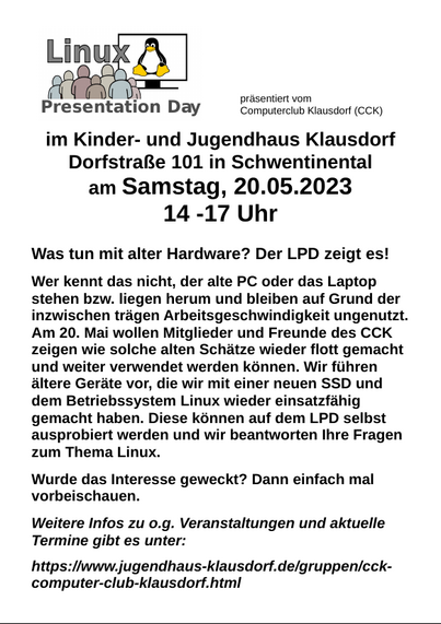 Was tun mit alter Hardware? Der LPD zeigt es!

Samstag, 20.5.23, 14-17 Uhr, Kinder- und Jugendhaus Klausdorf, Dorfstraße 101 in Schwentinental

Wer kennt das nicht, der alte PC oder das Laptop stehen bzw. liegen herum und bleiben auf Grund der inzwischen trägen Arbeitsgeschwindigkeit ungenutzt. Am 20. Mai wollen Mitglieder und Freunde des CCK zeigen wie solche alten Schätze wieder flott gemacht und weiter verwendet werden können. Wir führen ältere Geräte vor, die wir mit einer neuen SSD und dem Betriebssystem Linux wieder einsatzfähig gemacht haben. Diese können auf dem LPD selbst ausprobiert werden und wir beantworten Ihre Fragen zum Thema Linux.

Wurde das Interesse geweckt? Dann einfach mal vorbeischauen.

Weitere Infos zu o.g. Veranstaltungen und aktuelle Termine gibt es unter:

https://www.jugendhaus-klausdorf.de/gruppen/cck-computer-club-klausdorf.html