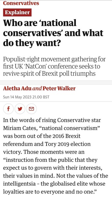 Who are ‘national conservatives’ and what do they want?

Populist-right movement gathering for first UK ‘NatCon’ conference seeks to revive spirit of Brexit poll triumphs

Aletha Adu and Peter Walker

Sun 14 May 2023 21.00 BST

In the words of rising Conservative star Miriam Cates, “national conservatism” was born out of the 2016 Brexit referendum and Tory 2019 election victory. Those moments were an “instruction from the public that they expect us to govern with their interests, their values in mind. Not the values of the intelligentsia – the globalised elite whose loyalties are to everyone and no one.”