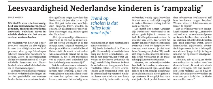 Screenshot van artikel in DvhN:
”Leesvaardigheid Nederlandse kinderen is ‘rampzalig’
…
Bij Brede Basisschool de Vuurvogel in Helmond zijn al een tijdje druk bezig met beter leesonderwijs. ,,Lezen is hier geen vak, het wordt verweven in alle lessen gedurende de dag”, vertelt Daisy Mertens. Ze kent de verhalen van teruglopende leesresultaten elders. ,,In veel leesmethodes voor ‘begrijpend lezen’ zijn de teksten heel erg verarmd. Kinderen lezen vooral teksten met korte zinnen, weinig informatie, weinig verbanden, weinig signaalwoorden. Om het maar zo makkelijk mogelijk te maken. Daarmee verlaag je de lat voor leerlingen.”
…
Meester, de onderwijsontwikkelaar, laakt de trend op scholen waarbij ‘alles leuk moet zijn’. ,,Als je daar kritiek op hebt, word je al snel weggezet als iemand die alleen gericht is op presteren. Ik vergelijk het soms met judo. Denk je dat leraren het daar hebben over hoe kinderen zelf hun leerdoelen mogen bepalen? Welnee, kinderen luisteren naar de leraar, de expert.”
Wat is er nodig voor een ommekeer? Meester somt op: ,,Leraren die zelf veel lezen en een brede algemene kennis hebben, daar schort het nu vaak aan. Betere lesmethodes, bijvoorbeeld thematisch ingestoken. En het is belangrijk om al vanaf jonge leeftijd te beginnen met het opbouwen van algemene kennis.”
…
,,Ik merk juist steeds dat je leerlingen echt kan inspireren”, zegt Mertens. ,,Als ik bijvoorbeeld uit Oorlogswinter voorlees en erna over praat in de klas… de kinderen smullen ervan.’’