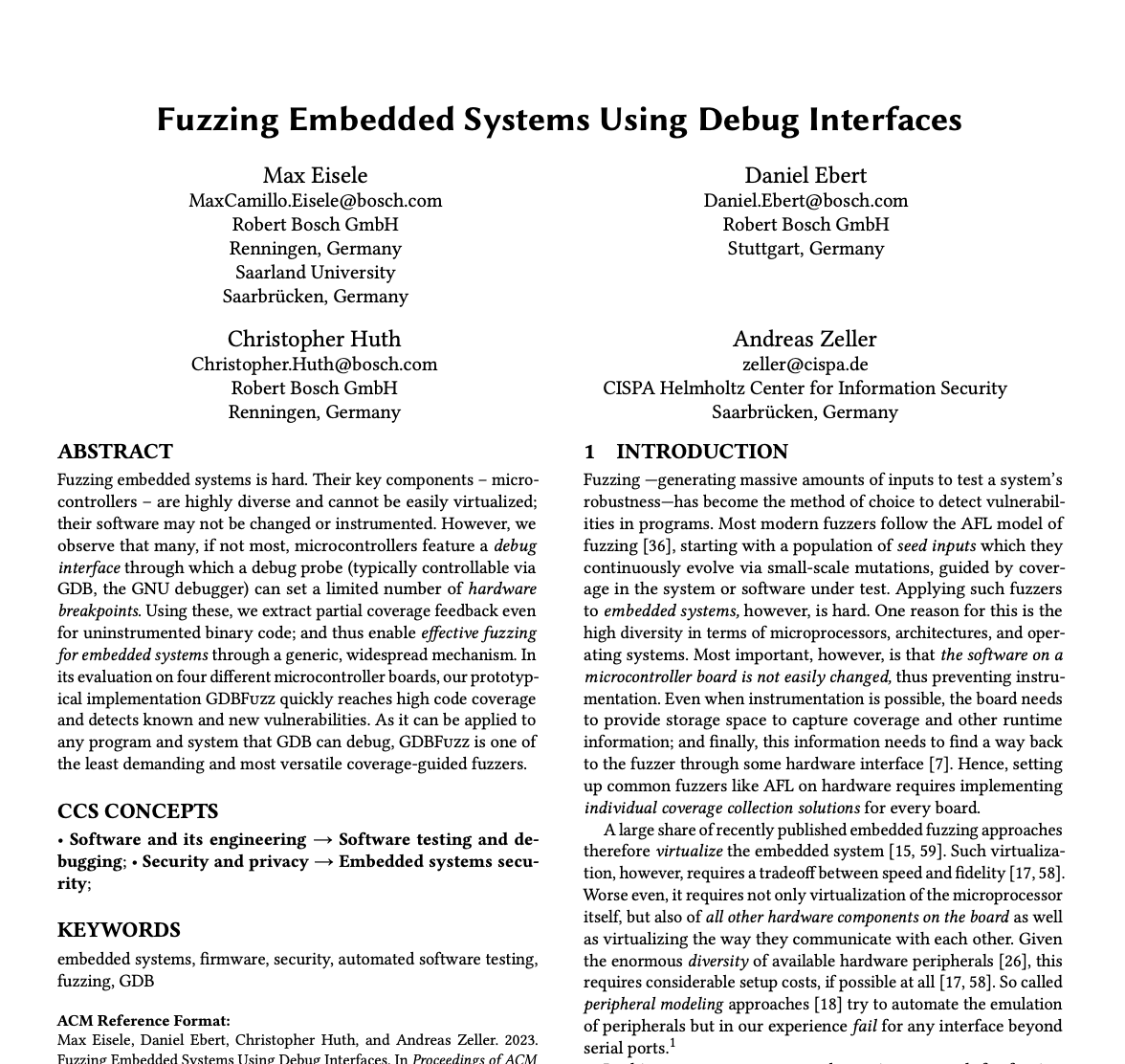 Fuzzing Embedded Systems Using Debug Interfaces 

Max Eisele MaxCamillo.Eisele@bosch.com Robert Bosch GmbH Renningen, Germany Saarland University Saarbrücken, Germany

Christopher Huth Christopher.Huth@bosch.com Robert Bosch GmbH Renningen, Germany

Daniel Ebert Daniel.Ebert@bosch.com Robert Bosch GmbH Stuttgart, Germany

Andreas Zeller zeller@cispa.de
CISPA Helmholtz Center for Information Security Saarbrücken, Germany

ABSTRACT
Fuzzing embedded systems is hard. Their key components – micro- controllers – are highly diverse and cannot be easily virtualized; their software may not be changed or instrumented. However, we observe that many, if not most, microcontrollers feature a debug interface through which a debug probe (typically controllable via GDB, the GNU debugger) can set a limited number of hardware breakpoints. Using these, we extract partial coverage feedback even for uninstrumented binary code; and thus enable effective fuzzing for embedded systems through a generic, widespread mechanism. In its evaluation on four different microcontroller boards, our prototyp- ical implementation GDBFuzz quickly reaches high code coverage and detects known and new vulnerabilities. As it can be applied to any program and system that GDB can debug, GDBFuzz is one of the least demanding and most versatile coverage-guided fuzzers.