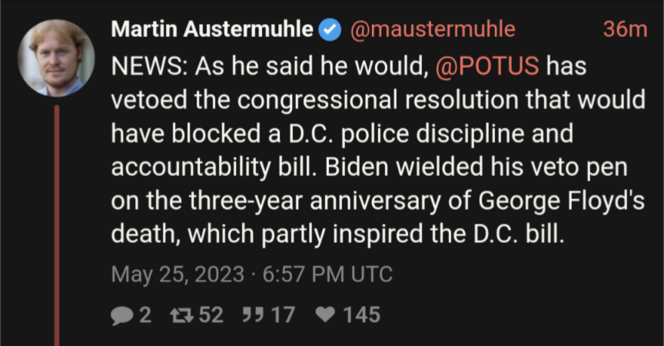 Tweet from Martin Austermuhle, @maustermuhle:

NEWS: As he said he would, @POTUS has vetoed the congressional resolution that would have blocked a D.C. police discipline and accountability bill. Biden wielded his veto pen on the three-year anniversary of George Floyd's death, which partly inspired the D.C. bill.
May 25, 2023 · 6:57 PM UTC