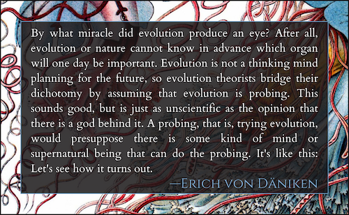 By what miracle did evolution produce an eye? After all, evolution or narure cannot know in'advance which organ will one day be important. Evolution is not a thinking animal planning for the future, so evolution theorists bridge their dichotomy by assuming that evolution is probing. This sounds good, but is just as unscientific as the opinion that there is a god behind it. A probing, that is, trying evolution, would presuppose there is some kind of mind or supernatural being that can do the probing. It's like chis: Let's see how it turns our. 
- ERICH VON DANIKEN 