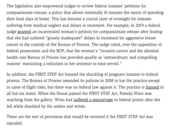 The legislation also empowered judges to review federal inmates' petitions for compassionate release, a policy that allows terminally ill inmates the mercy of spending their final days at home. This has become a crucial layer of oversight for inmates suffering from medical neglect and delays in treatment. For example, in 2019 a federal judge granted an incarcerated woman's petition for compassionate release after finding that she had suffered "grossly inadequate" delays in treatment for aggressive breast cancer in the custody of the Bureau of Prisons. The judge ruled, over the opposition of federal prosecutors and the BOP, that the woman's "invasive cancer and the abysmal health care Bureau of Prisons has provided qualify as 'extraordinary and compelling reasons' warranting a reduction in her sentence to time served." 

In addition, the FIRST STEP Act banned the shackling of pregnant inmates in federal prisons. The Bureau of Prisons amended its policies in 2008 to bar the practice except in cases of flight risks, but there was no federal law against it. The practice is banned in all but six states. When the House passed the FIRST STEP Act, Pamela Winn was watching from the gallery. Winn had suffered a miscarriage in federal prison after she fell while shackled by the ankles and wrists. 

These are the sort of provisions that would be reversed if the FIRST STEP Act was repealed.
