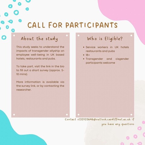 Text reads: Call for Participants. About the study: this study seeks to understand the impacts of transgender allyship on employee wellbeing in UK based hotels, restaurants and pubs. To take part, visit the link in the bio to fill out a short survey (approx. 5 to 10 minutes). More information is available via the survey link or by contacting the researcher. Who is eligible? Service workers in UK hotels, restaurants and pubs who are over eighteen. Transgender and cisgender participants are welcome. Contact the researcher Giu by emailing st20103646@outlook.cardiffmet.ac.uk if you have any questions